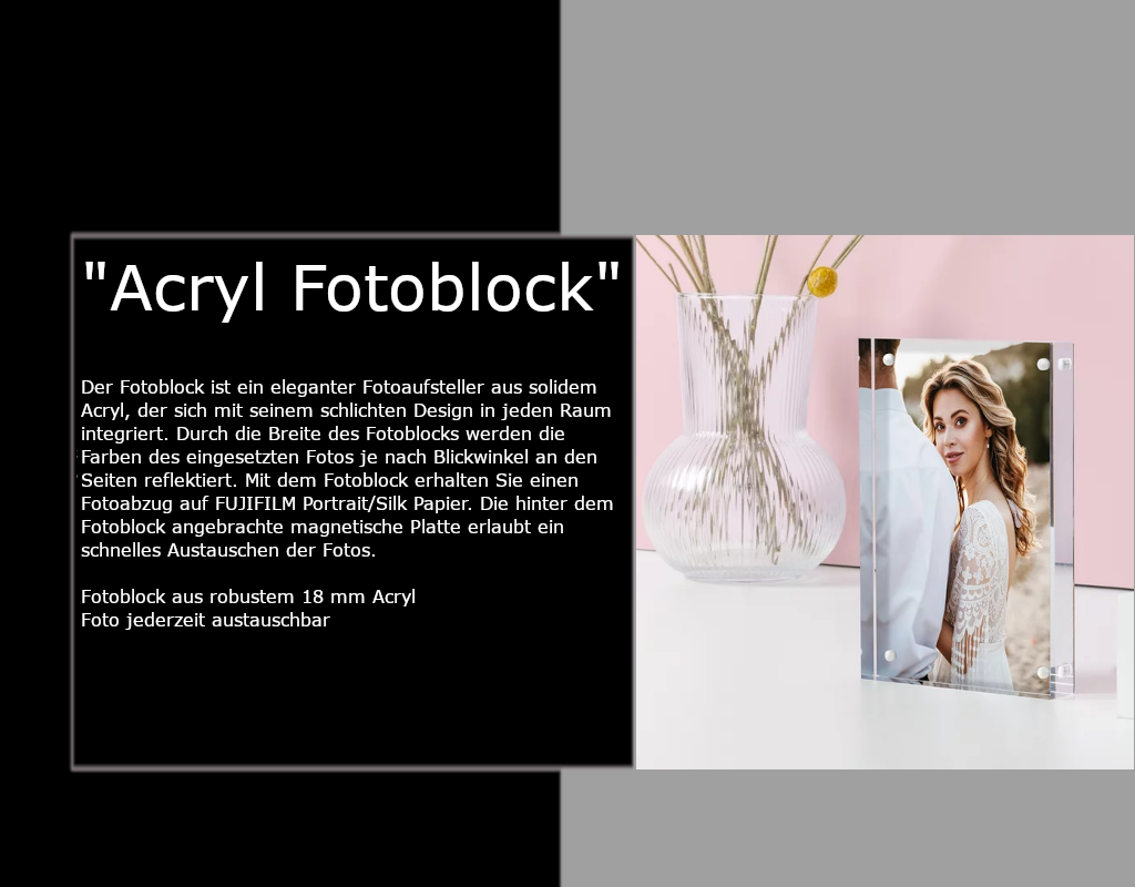 Der Fotoblock ist ein eleganter Fotoaufsteller aus solidem Acryl, der sich mit seinem schlichten Design in jeden Raum integriert. Durch die Breite des Fotoblocks werden die Farben des eingesetzten Fotos je nach Blickwinkel an den Seiten reflektiert. Mit dem Fotoblock erhalten Sie einen Fotoabzug auf FUJIFILM Portrait/Silk Papier. Die hinter dem Fotoblock angebrachte magnetische Platte erlaubt ein schnelles Austauschen der Fotos.  Fotoblock aus robustem 18 mm Acryl Foto jederzeit austauschbar